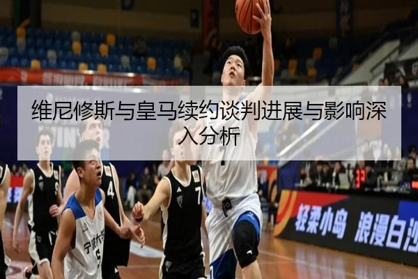 维尼修斯与皇马续约谈判进展与影响深入分析