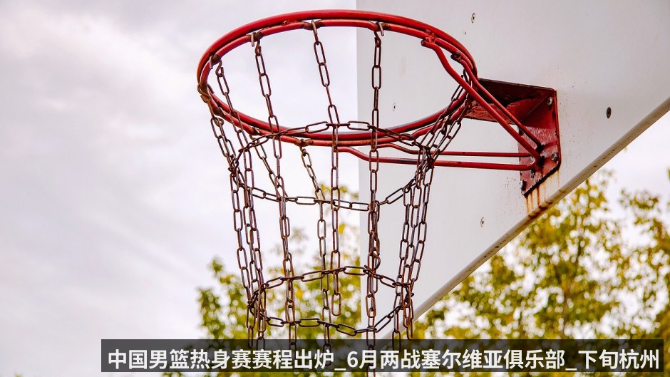 中国男篮热身赛赛程出炉_6月两战塞尔维亚俱乐部_下旬杭州连战澳大利亚和荷兰